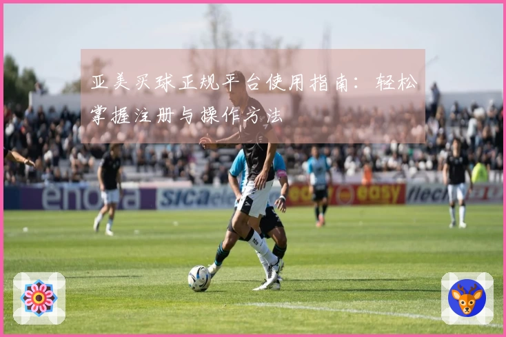 亚美买球正规平台使用指南：轻松掌握注册与操作方法